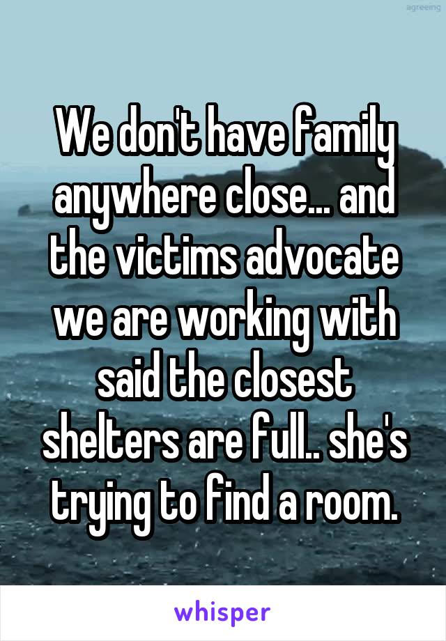 We don't have family anywhere close... and the victims advocate we are working with said the closest shelters are full.. she's trying to find a room.