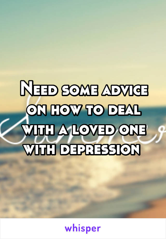 Need some advice on how to deal with a loved one with depression 