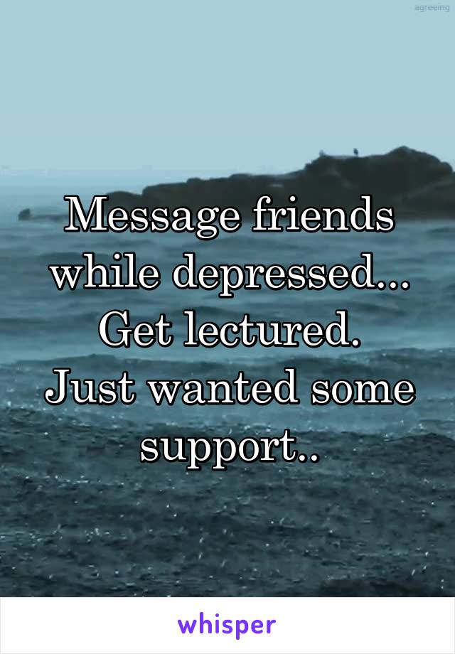 Message friends while depressed...
Get lectured.
Just wanted some support..