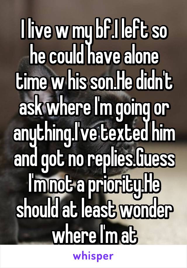 I live w my bf.I left so he could have alone time w his son.He didn't ask where I'm going or anything.I've texted him and got no replies.Guess I'm not a priority.He should at least wonder where I'm at