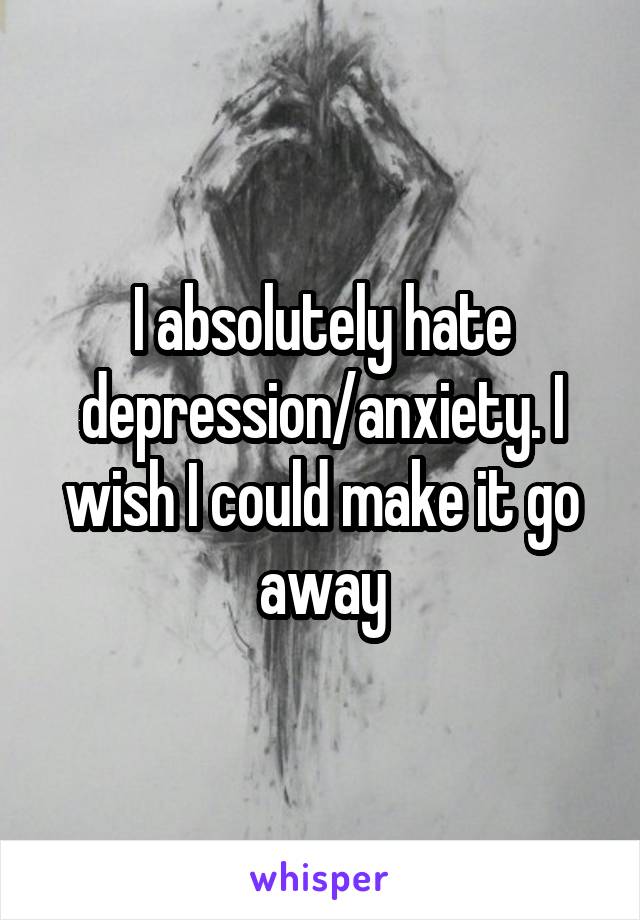 I absolutely hate depression/anxiety. I wish I could make it go away