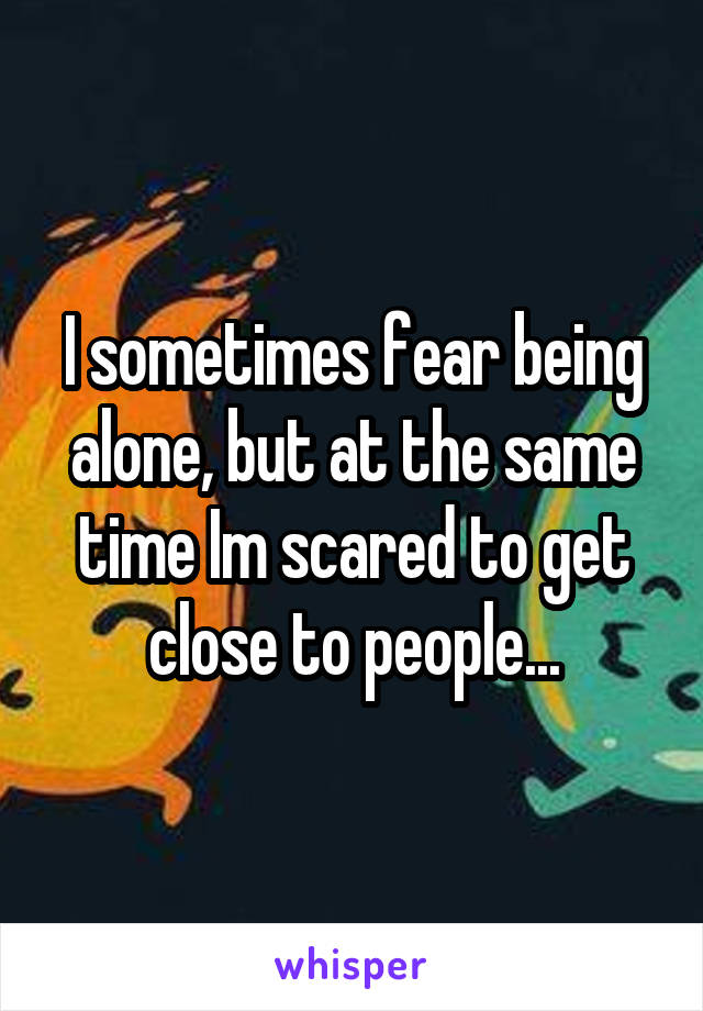 I sometimes fear being alone, but at the same time Im scared to get close to people...