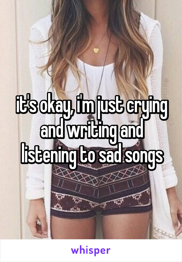 it's okay, i'm just crying and writing and listening to sad songs