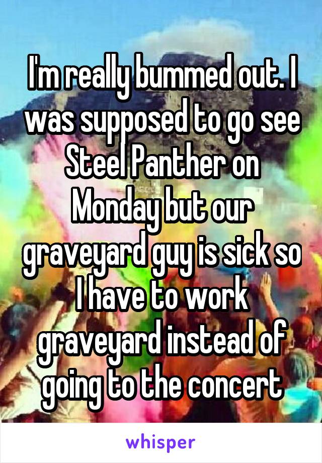 I'm really bummed out. I was supposed to go see Steel Panther on Monday but our graveyard guy is sick so I have to work graveyard instead of going to the concert