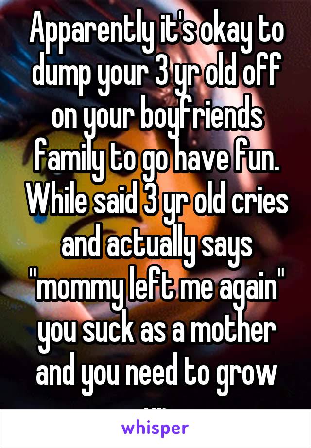 Apparently it's okay to dump your 3 yr old off on your boyfriends family to go have fun. While said 3 yr old cries and actually says "mommy left me again" you suck as a mother and you need to grow up