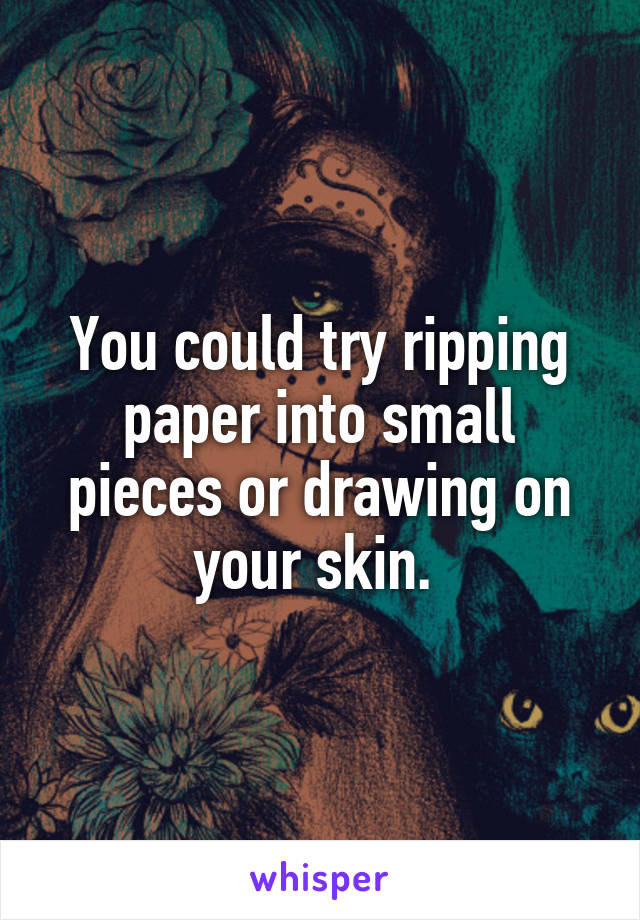 You could try ripping paper into small pieces or drawing on your skin. 