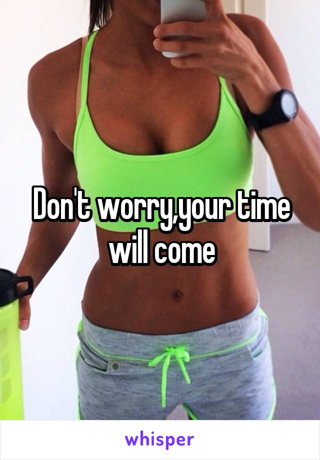 Don't worry,your time will come