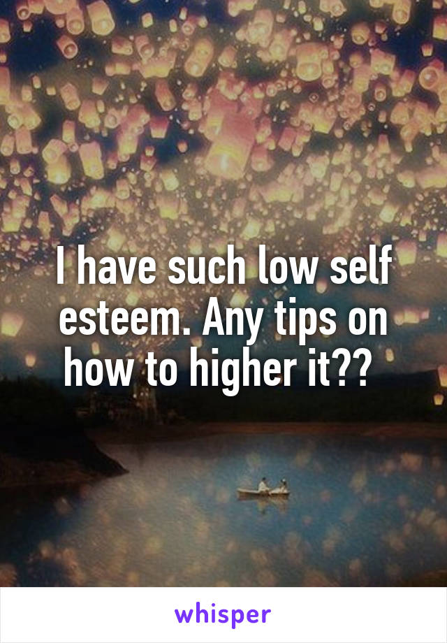 I have such low self esteem. Any tips on how to higher it?? 