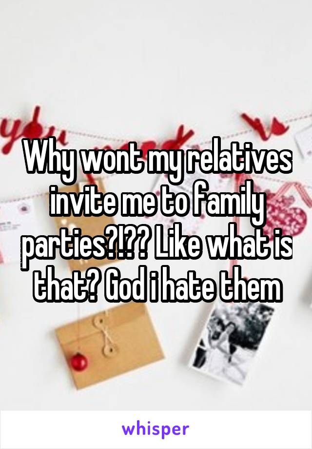 Why wont my relatives invite me to family parties?!?? Like what is that? God i hate them