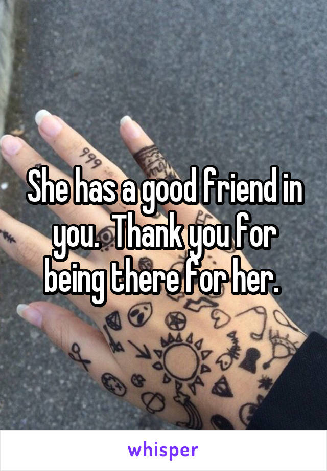 She has a good friend in you.  Thank you for being there for her. 