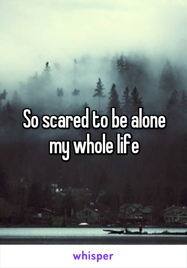 So scared to be alone my whole life