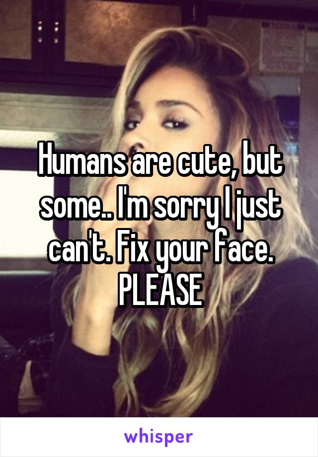 Humans are cute, but some.. I'm sorry I just can't. Fix your face. PLEASE