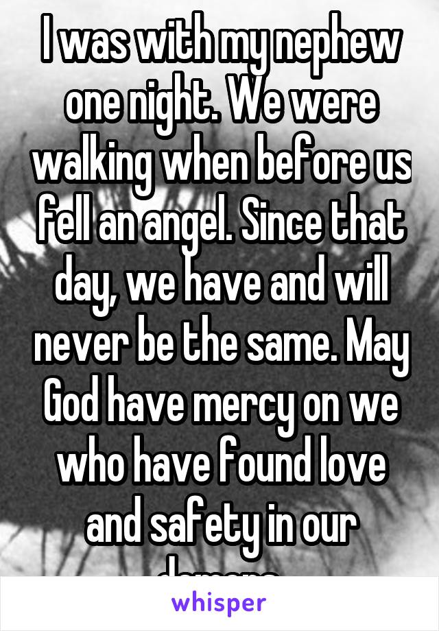 I was with my nephew one night. We were walking when before us fell an angel. Since that day, we have and will never be the same. May God have mercy on we who have found love and safety in our demons.