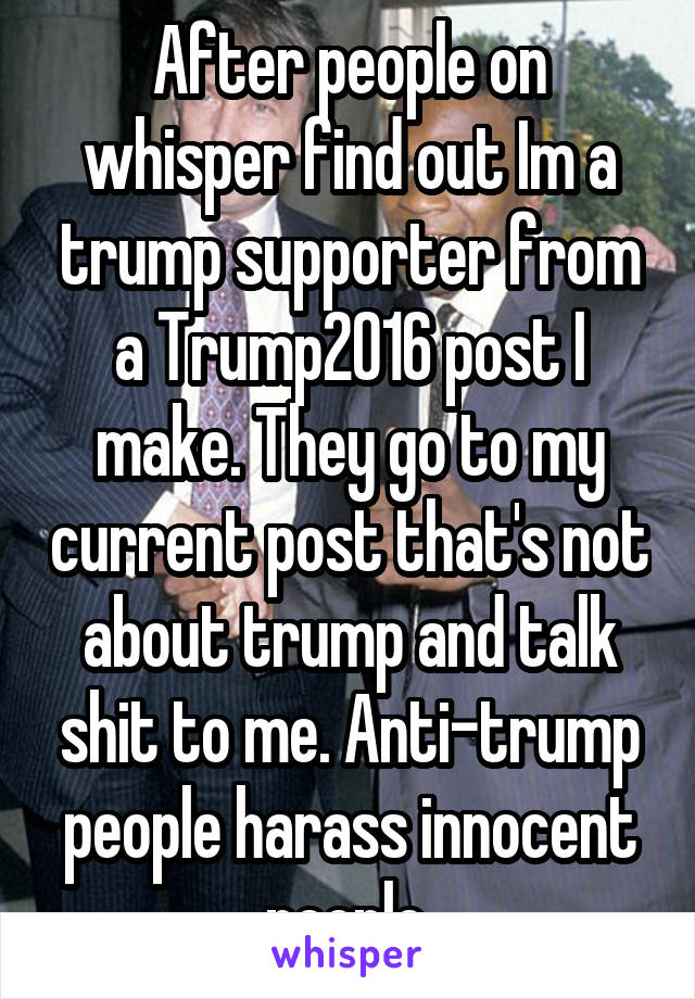After people on whisper find out Im a trump supporter from a Trump2016 post I make. They go to my current post that's not about trump and talk shit to me. Anti-trump people harass innocent people.