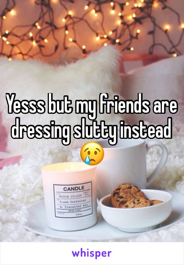 Yesss but my friends are dressing slutty instead 😢