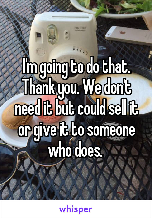 I'm going to do that. Thank you. We don't need it but could sell it or give it to someone who does. 