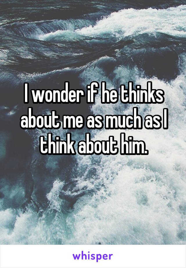 I wonder if he thinks about me as much as I think about him.
