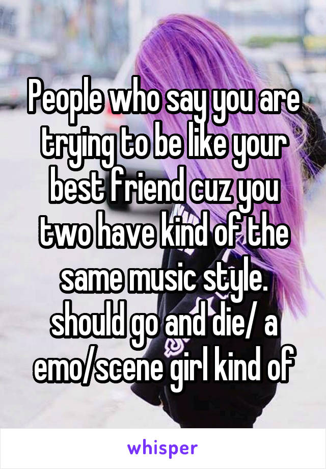 People who say you are trying to be like your best friend cuz you two have kind of the same music style. should go and die/ a emo/scene girl kind of