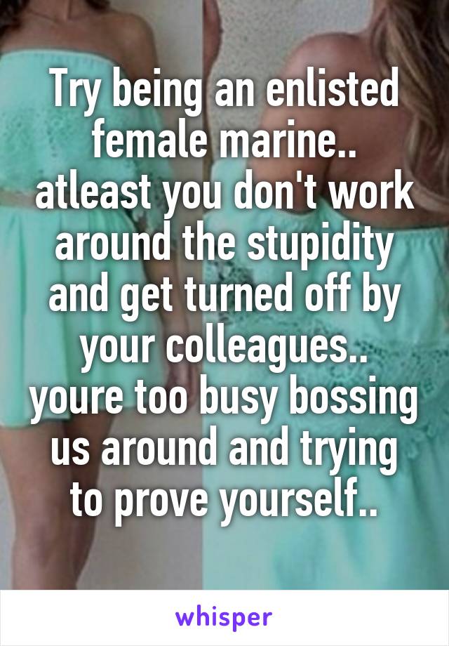 Try being an enlisted female marine.. atleast you don't work around the stupidity and get turned off by your colleagues.. youre too busy bossing us around and trying to prove yourself..
