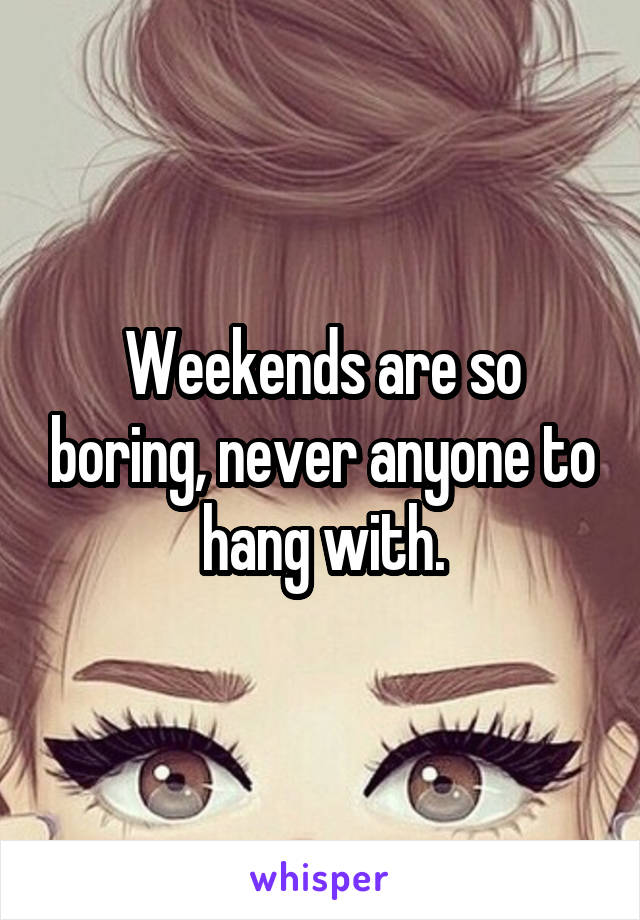 Weekends are so boring, never anyone to hang with.