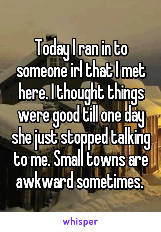 Today I ran in to someone irl that I met here. I thought things were good till one day she just stopped talking to me. Small towns are awkward sometimes. 