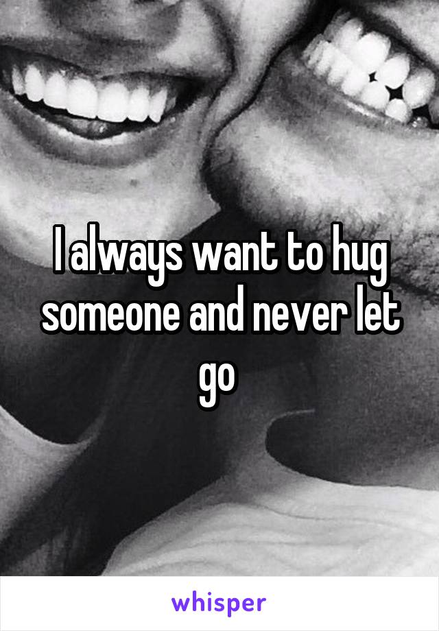 I always want to hug someone and never let go 
