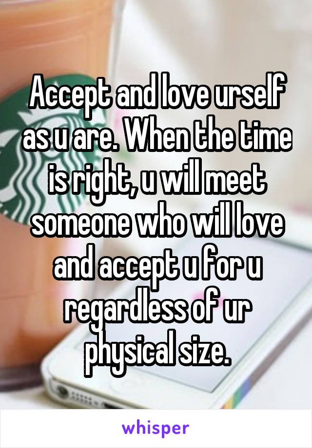 Accept and love urself as u are. When the time is right, u will meet someone who will love and accept u for u regardless of ur physical size.