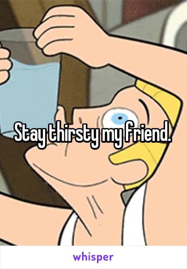 Stay thirsty my friend. 