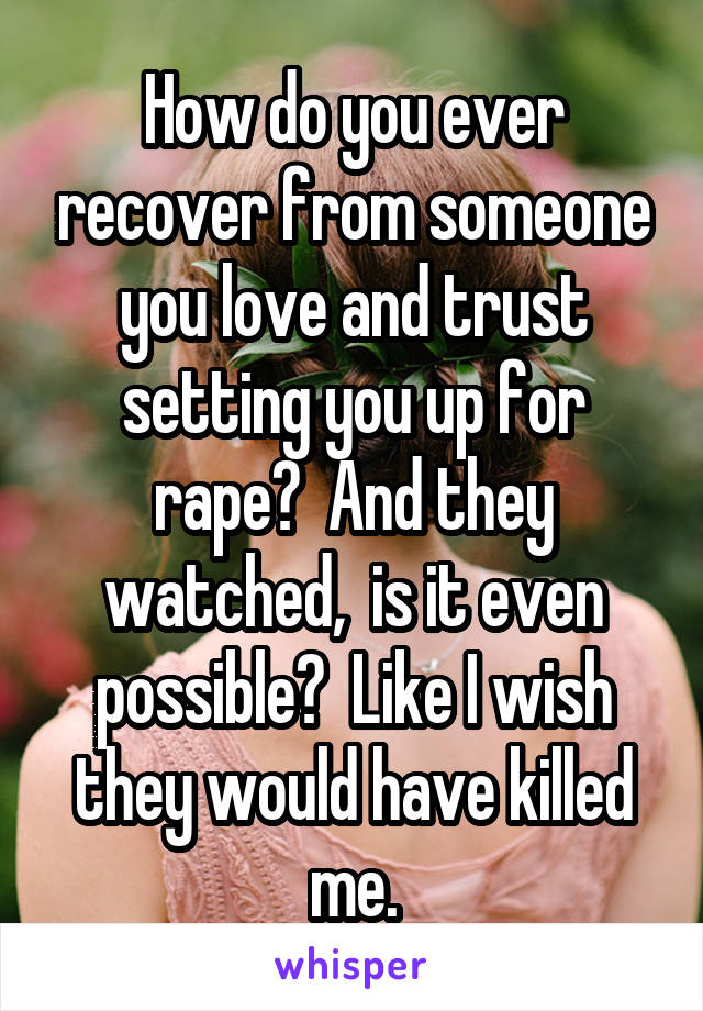 How do you ever recover from someone you love and trust setting you up for rape?  And they watched,  is it even possible?  Like I wish they would have killed me.