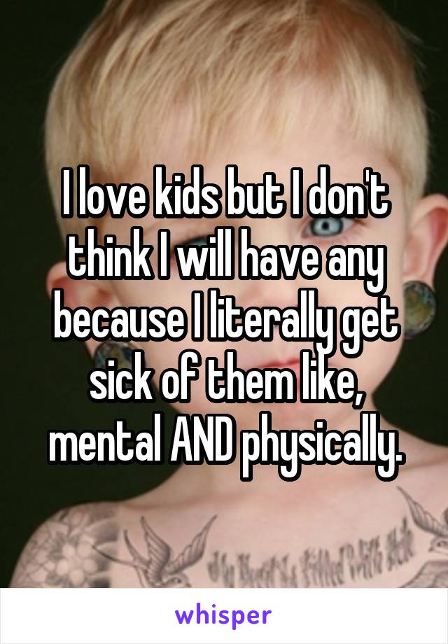 I love kids but I don't think I will have any because I literally get sick of them like, mental AND physically.