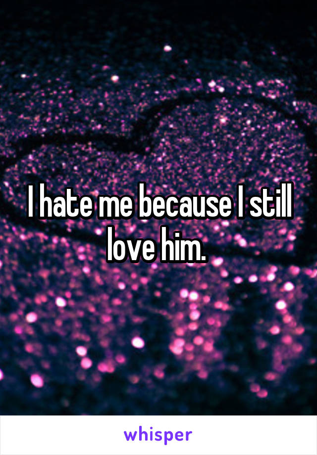 I hate me because I still love him. 