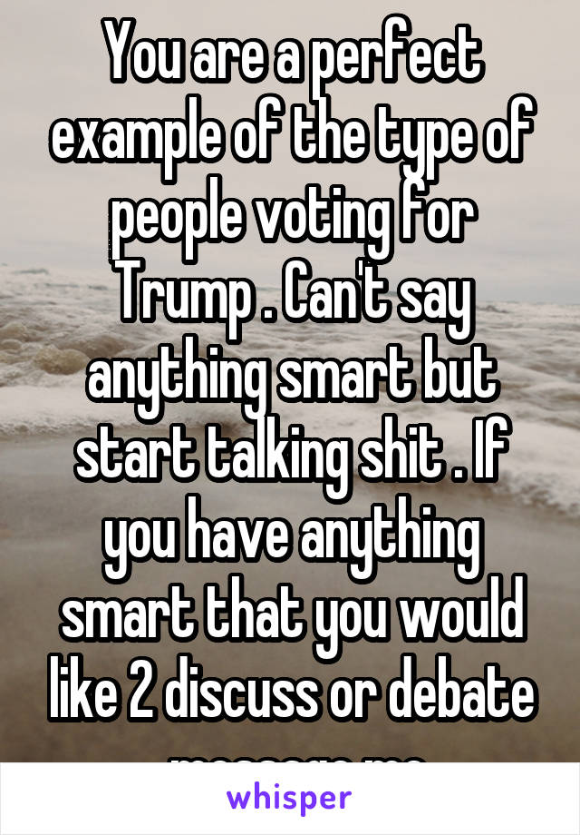 You are a perfect example of the type of people voting for Trump . Can't say anything smart but start talking shit . If you have anything smart that you would like 2 discuss or debate , message me.
