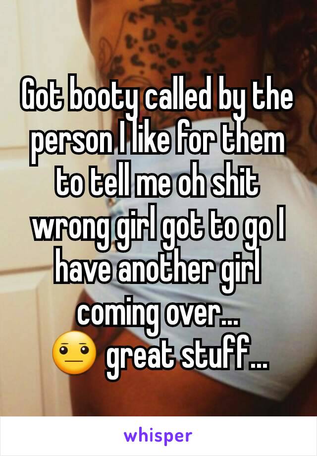 Got booty called by the person I like for them to tell me oh shit wrong girl got to go I have another girl coming over...
😐 great stuff...