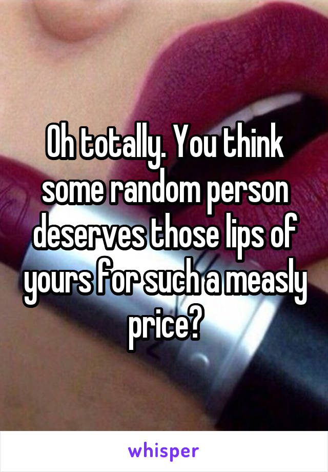 Oh totally. You think some random person deserves those lips of yours for such a measly price?