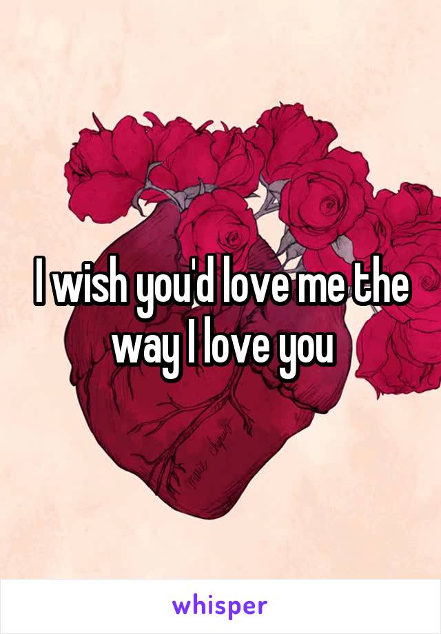 I wish you'd love me the way I love you