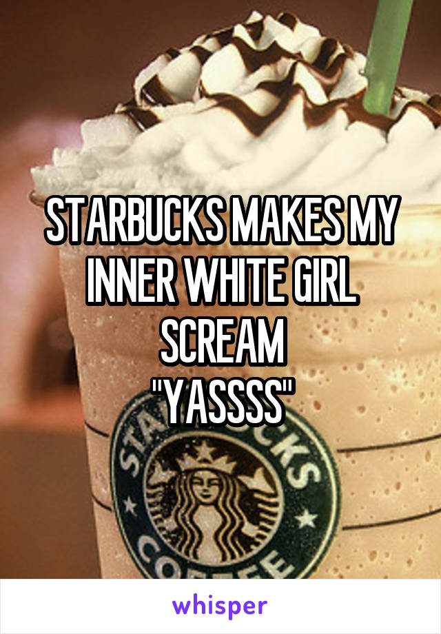 STARBUCKS MAKES MY INNER WHITE GIRL SCREAM
"YASSSS"