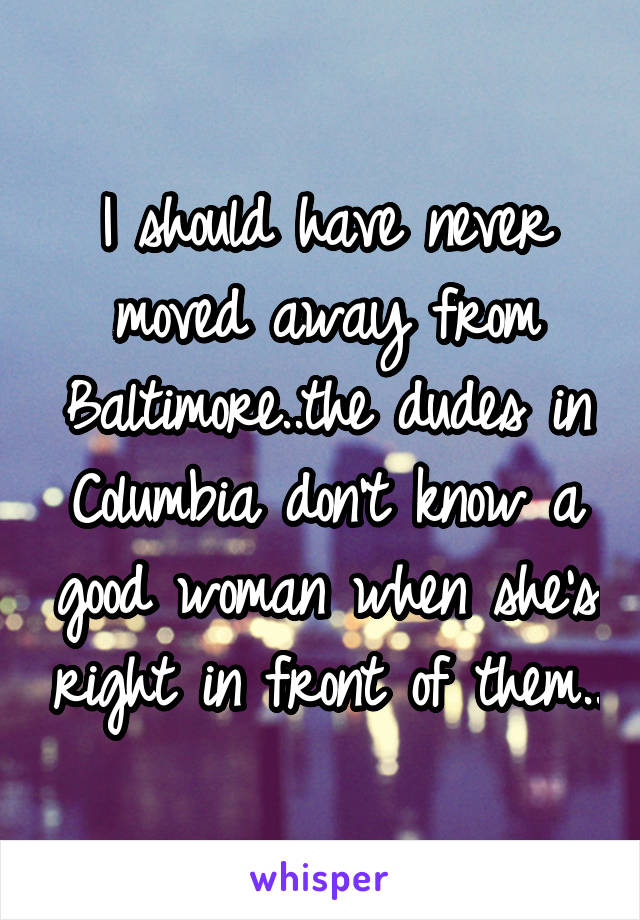 I should have never moved away from Baltimore..the dudes in Columbia don't know a good woman when she's right in front of them..