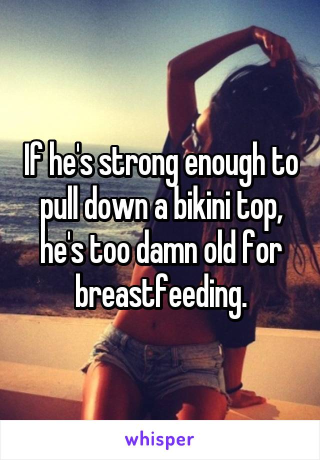 If he's strong enough to pull down a bikini top, he's too damn old for breastfeeding.