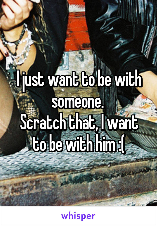 I just want to be with someone. 
Scratch that, I want to be with him :(