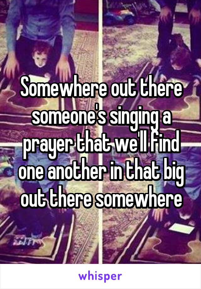 Somewhere out there someone's singing a prayer that we'll find one another in that big out there somewhere