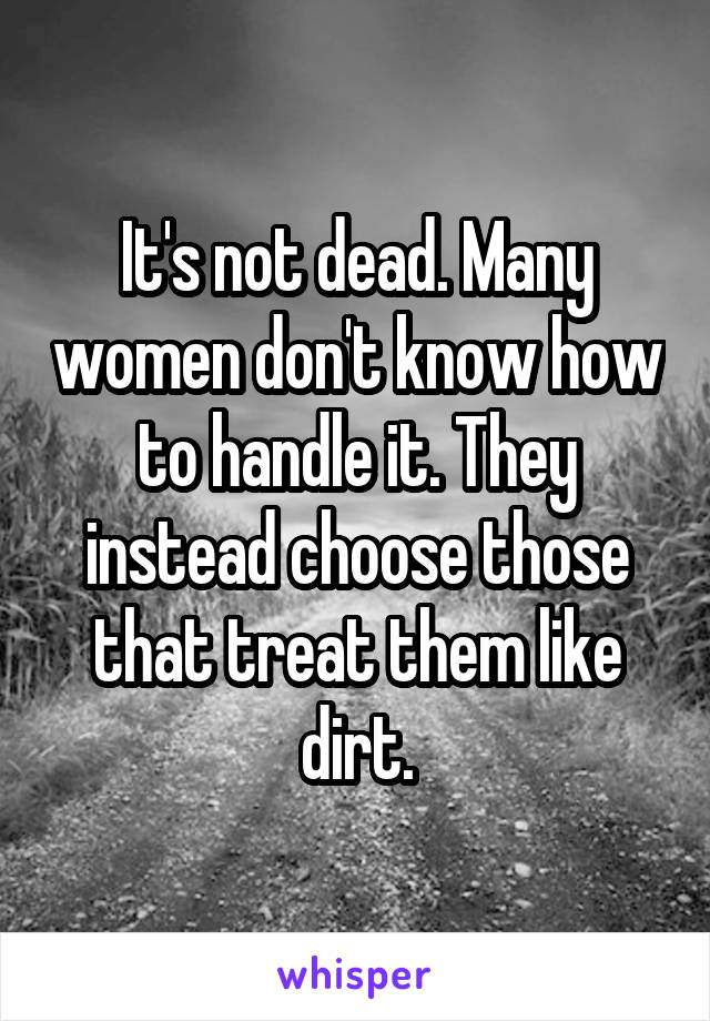 It's not dead. Many women don't know how to handle it. They instead choose those that treat them like dirt.