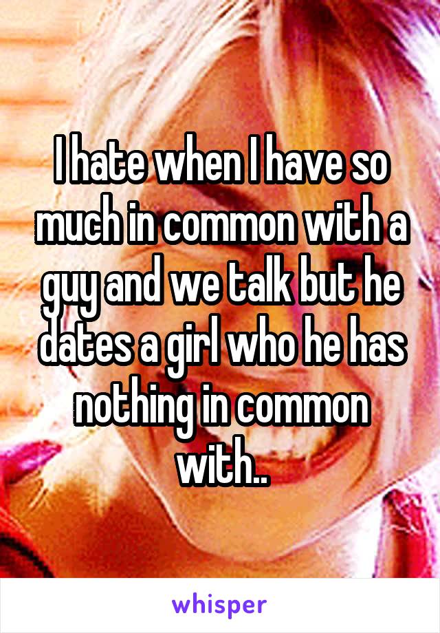 I hate when I have so much in common with a guy and we talk but he dates a girl who he has nothing in common with..