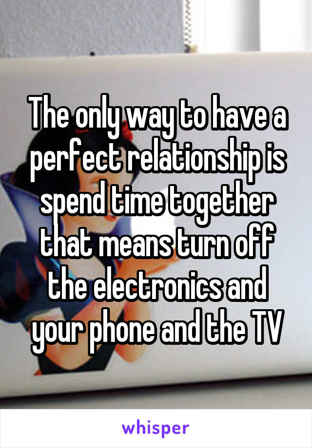 The only way to have a perfect relationship is spend time together that means turn off the electronics and your phone and the TV
