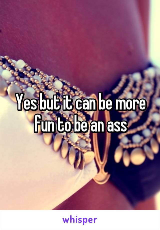 Yes but it can be more fun to be an ass