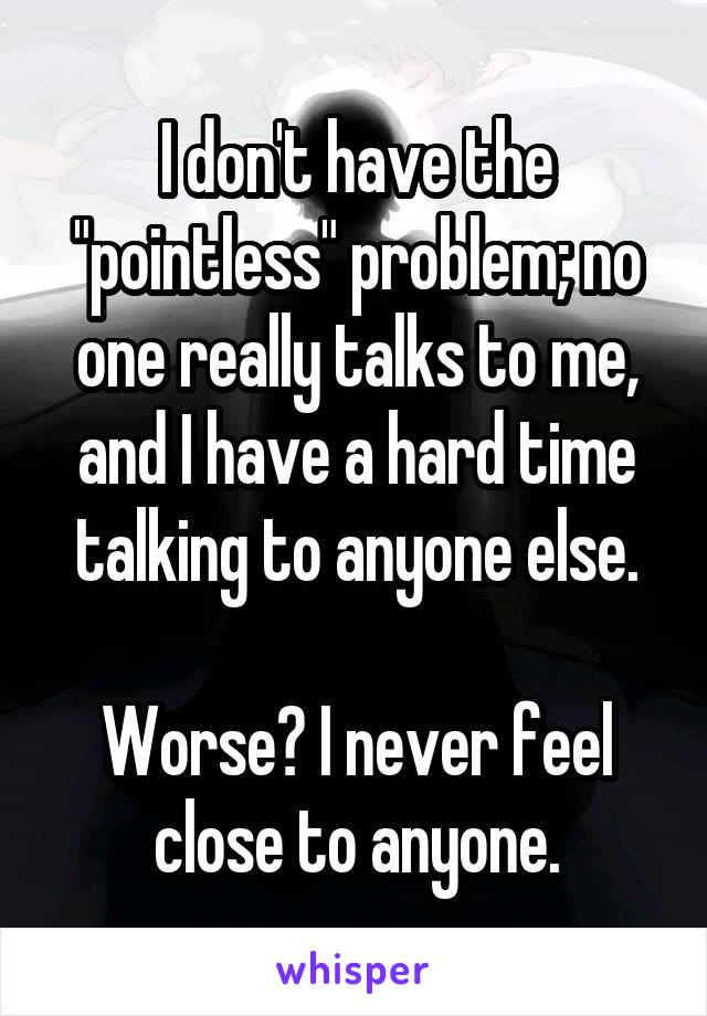 I don't have the "pointless" problem; no one really talks to me, and I have a hard time talking to anyone else.

Worse? I never feel close to anyone.