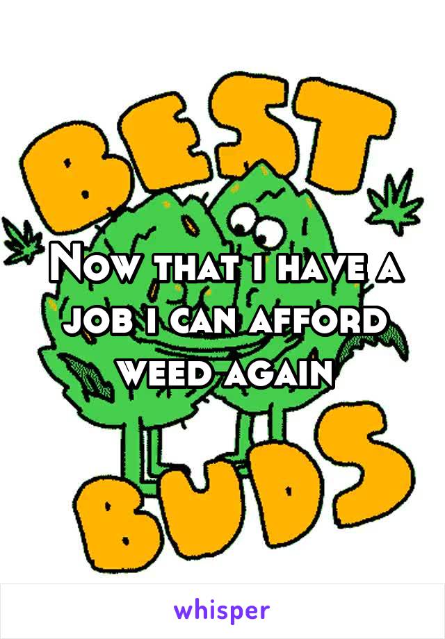 Now that i have a job i can afford weed again