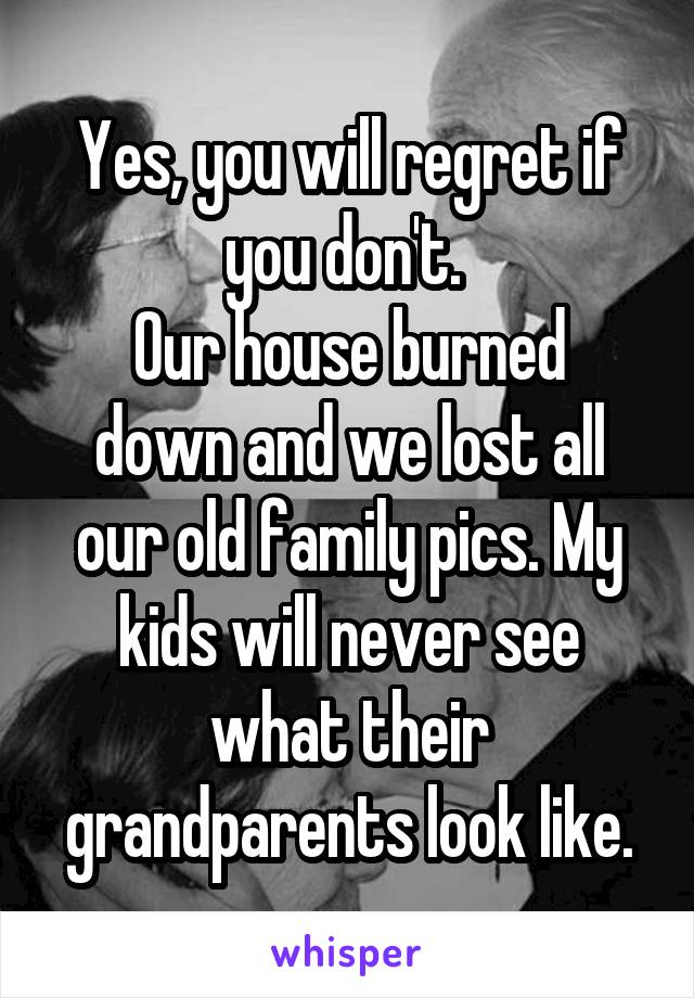 Yes, you will regret if you don't. 
Our house burned down and we lost all our old family pics. My kids will never see what their grandparents look like.