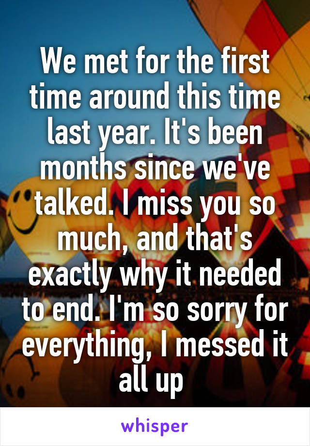 We met for the first time around this time last year. It's been months since we've talked. I miss you so much, and that's exactly why it needed to end. I'm so sorry for everything, I messed it all up 