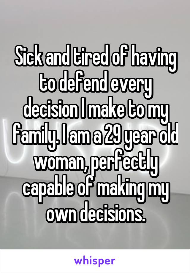 Sick and tired of having to defend every decision I make to my family. I am a 29 year old woman, perfectly capable of making my own decisions.