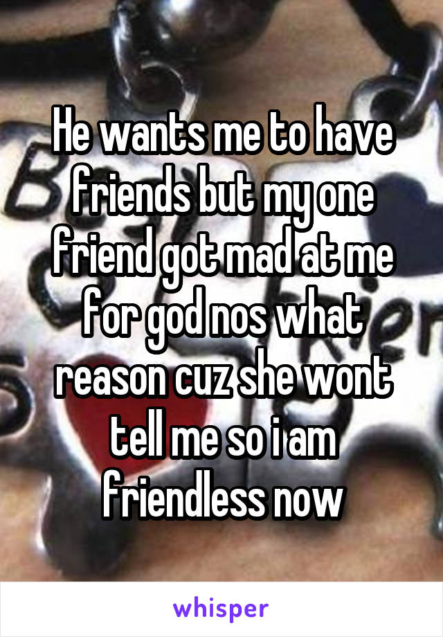 He wants me to have friends but my one friend got mad at me for god nos what reason cuz she wont tell me so i am friendless now